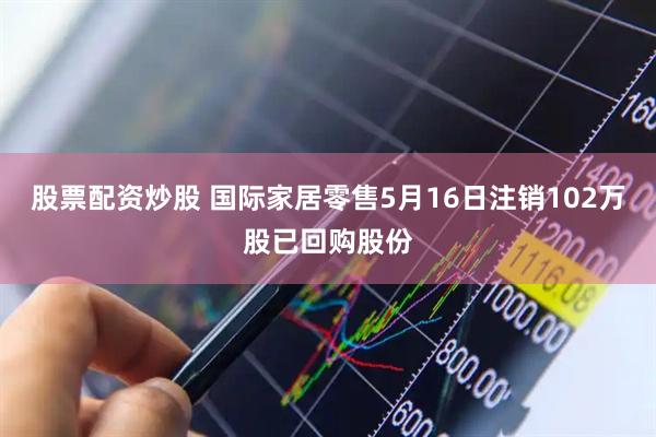 股票配资炒股 国际家居零售5月16日注销102万股已回购股份