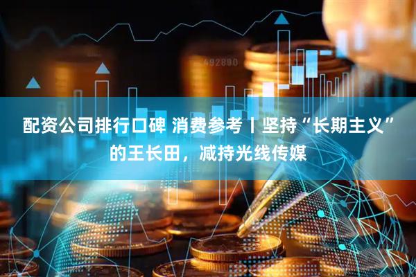 配资公司排行口碑 消费参考丨坚持“长期主义”的王长田，减持光线传媒
