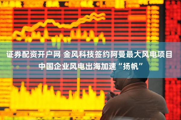 证券配资开户网 金风科技签约阿曼最大风电项目 中国企业风电出海加速“扬帆”