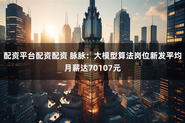 配资平台配资配资 脉脉：大模型算法岗位新发平均月薪达70107元