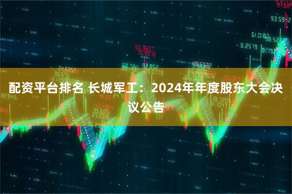 配资平台排名 长城军工：2024年年度股东大会决议公告