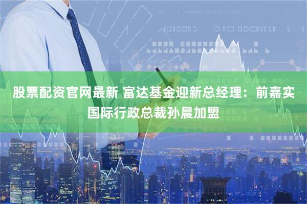 股票配资官网最新 富达基金迎新总经理：前嘉实国际行政总裁孙晨加盟