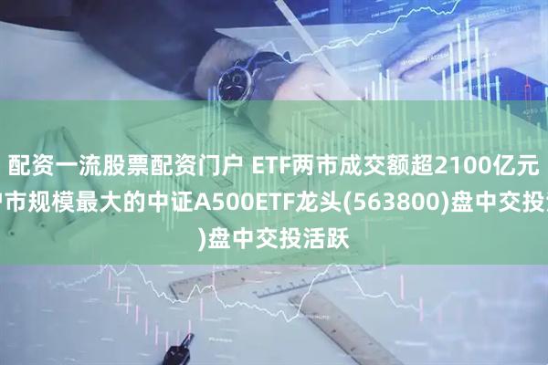 配资一流股票配资门户 ETF两市成交额超2100亿元，沪市规模最大的中证A500ETF龙头(563800)盘中交投活跃