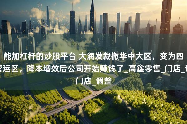 能加杠杆的炒股平台 大润发裁撤华中大区，变为四大营运区，降本增效后公司开始赚钱了_高鑫零售_门店_调整