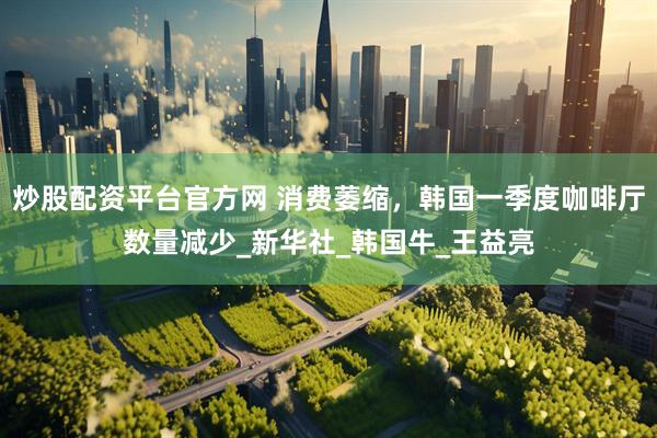 炒股配资平台官方网 消费萎缩，韩国一季度咖啡厅数量减少_新华社_韩国牛_王益亮