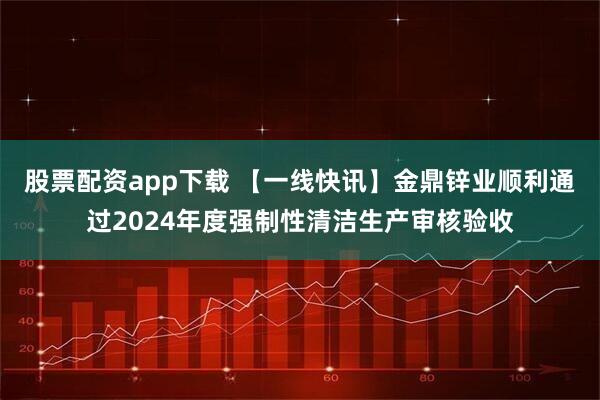 股票配资app下载 【一线快讯】金鼎锌业顺利通过2024年度强制性清洁生产审核验收