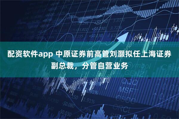 配资软件app 中原证券前高管刘灏拟任上海证券副总裁，分管自营业务