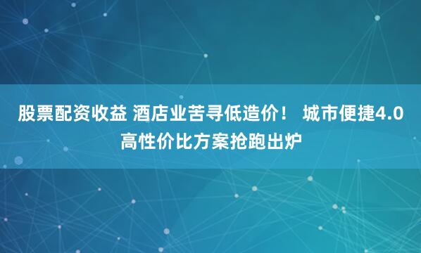 股票配资收益 酒店业苦寻低造价！ 城市便捷4.0高性价比方案抢跑出炉