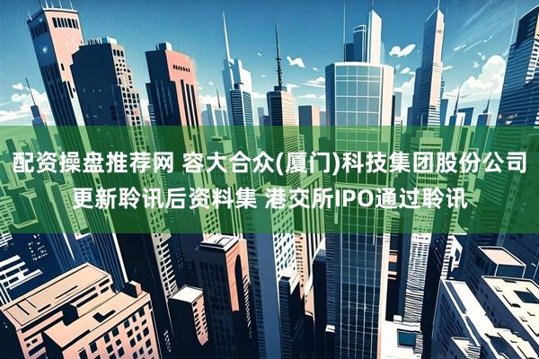 配资操盘推荐网 容大合众(厦门)科技集团股份公司更新聆讯后资料集 港交所IPO通过聆讯