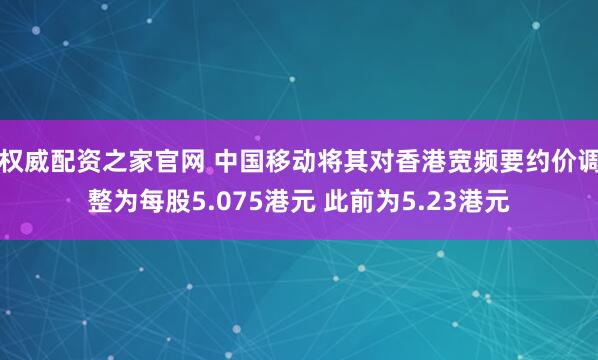 权威配资之家官网 中国移动将其对香港宽频要约价调整为每股5.075港元 此前为5.23港元