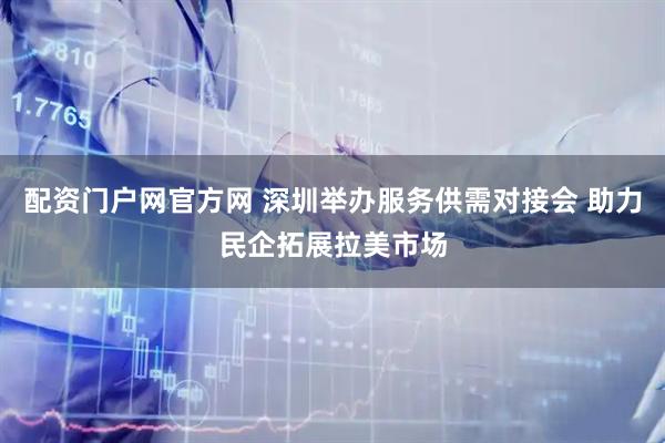 配资门户网官方网 深圳举办服务供需对接会 助力民企拓展拉美市场