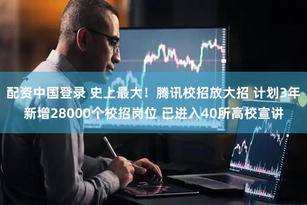 配资中国登录 史上最大！腾讯校招放大招 计划3年新增28000个校招岗位 已进入40所高校宣讲