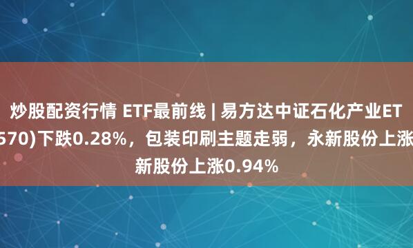 炒股配资行情 ETF最前线 | 易方达中证石化产业ETF(516570)下跌0.28%，包装印刷主题走弱，永新股份上涨0.94%