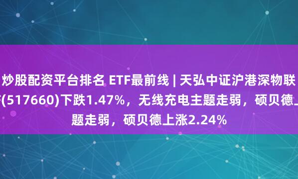炒股配资平台排名 ETF最前线 | 天弘中证沪港深物联网主题ETF(517660)下跌1.47%，无线充电主题走弱，硕贝德上涨2.24%