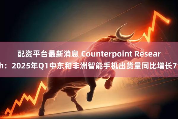 配资平台最新消息 Counterpoint Research：2025年Q1中东和非洲智能手机出货量同比增长7%