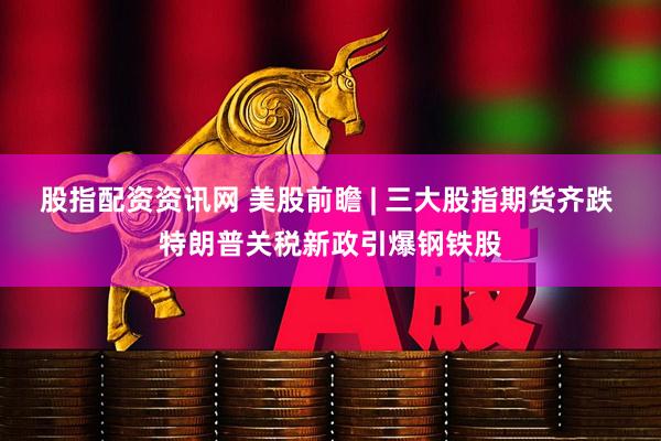 股指配资资讯网 美股前瞻 | 三大股指期货齐跌 特朗普关税新政引爆钢铁股