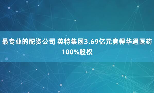 最专业的配资公司 英特集团3.69亿元竞得华通医药100%股权