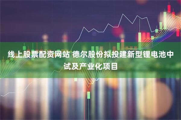 线上股票配资网站 德尔股份拟投建新型锂电池中试及产业化项目