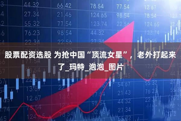 股票配资选股 为抢中国“顶流女星”，老外打起来了_玛特_泡泡_图片