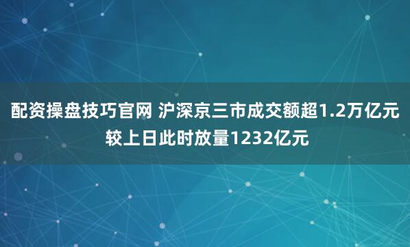 配资操盘技巧官网 沪深京三市成交额超1.2万亿元 较上日此时放量1232亿元