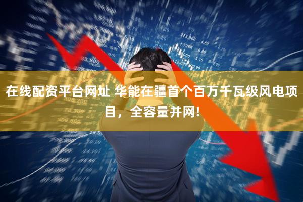 在线配资平台网址 华能在疆首个百万千瓦级风电项目，全容量并网!
