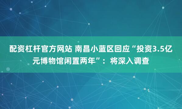 配资杠杆官方网站 南昌小蓝区回应“投资3.5亿元博物馆闲置两年”：将深入调查
