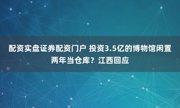 配资实盘证券配资门户 投资3.5亿的博物馆闲置两年当仓库？江西回应