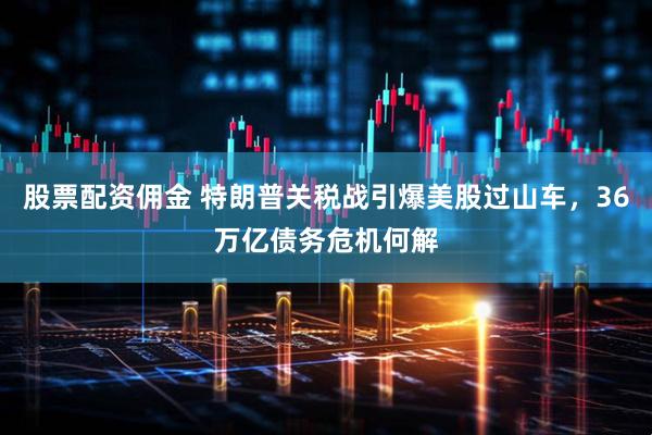 股票配资佣金 特朗普关税战引爆美股过山车，36万亿债务危机何解