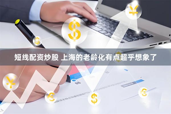 短线配资炒股 上海的老龄化有点超乎想象了
