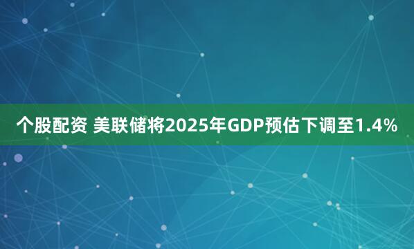 个股配资 美联储将2025年GDP预估下调至1.4%