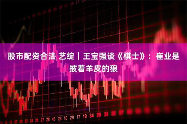 股市配资合法 艺绽｜王宝强谈《棋士》：崔业是披着羊皮的狼
