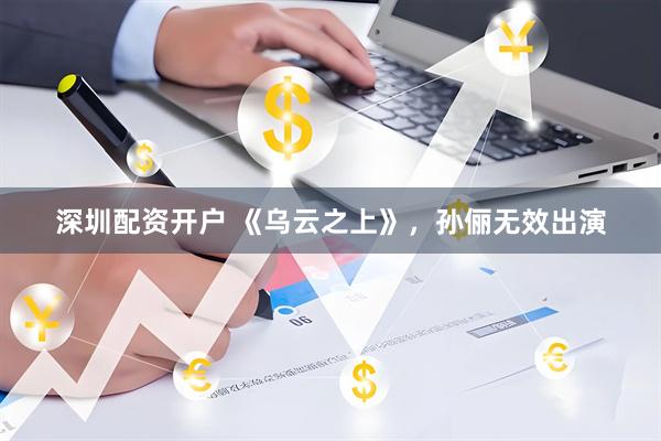 深圳配资开户 《乌云之上》，孙俪无效出演