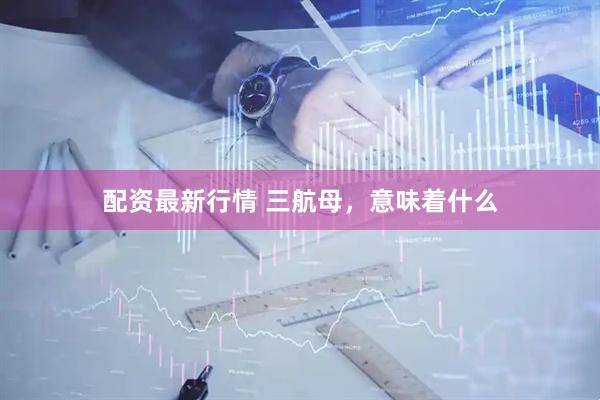 配资最新行情 三航母，意味着什么