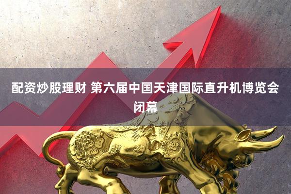 配资炒股理财 第六届中国天津国际直升机博览会闭幕