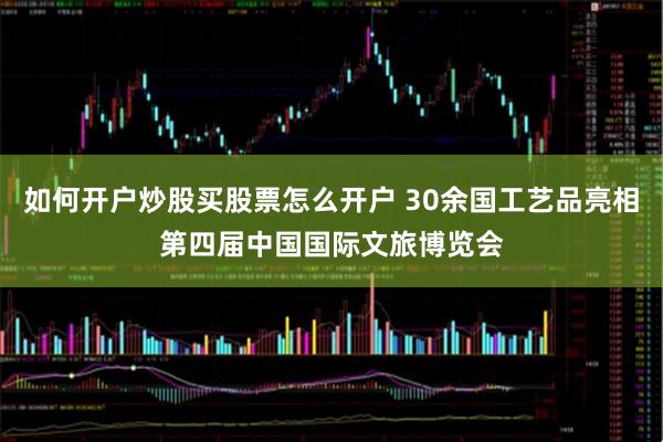 如何开户炒股买股票怎么开户 30余国工艺品亮相第四届中国国际文旅博览会