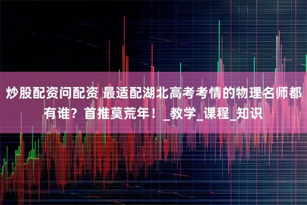 炒股配资问配资 最适配湖北高考考情的物理名师都有谁？首推莫荒年！_教学_课程_知识