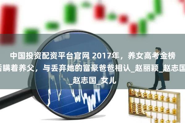 中国投资配资平台官网 2017年，养女高考金榜题名后瞒着养父，与丢弃她的富豪爸爸相认_赵丽颖_赵志国_女儿