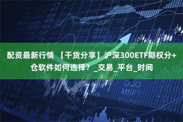 配资最新行情 【干货分享】沪深300ETF期权分+仓软件如何选择？_交易_平台_时间