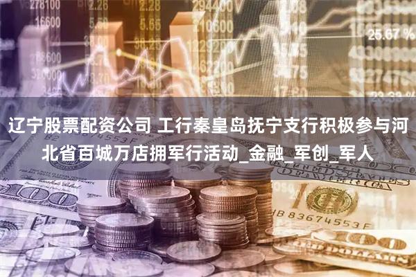 辽宁股票配资公司 工行秦皇岛抚宁支行积极参与河北省百城万店拥军行活动_金融_军创_军人