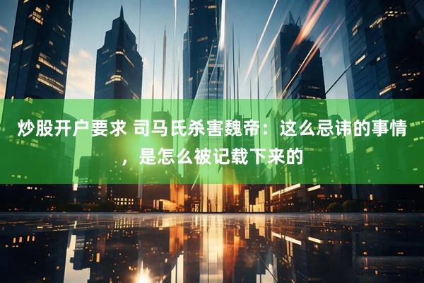 炒股开户要求 司马氏杀害魏帝：这么忌讳的事情，是怎么被记载下来的