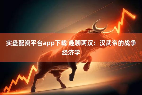实盘配资平台app下载 趣聊两汉：汉武帝的战争经济学