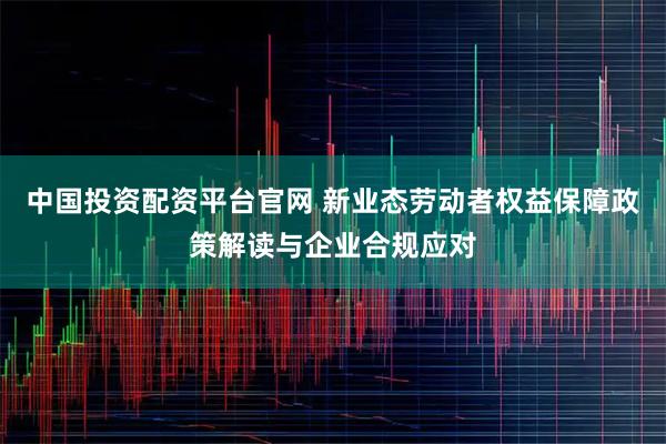 中国投资配资平台官网 新业态劳动者权益保障政策解读与企业合规应对