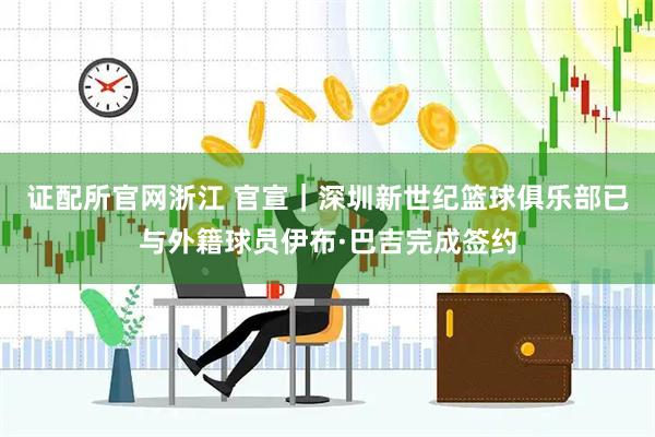 证配所官网浙江 官宣｜深圳新世纪篮球俱乐部已与外籍球员伊布·巴吉完成签约