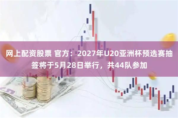 网上配资股票 官方：2027年U20亚洲杯预选赛抽签将于5月28日举行，共44队参加