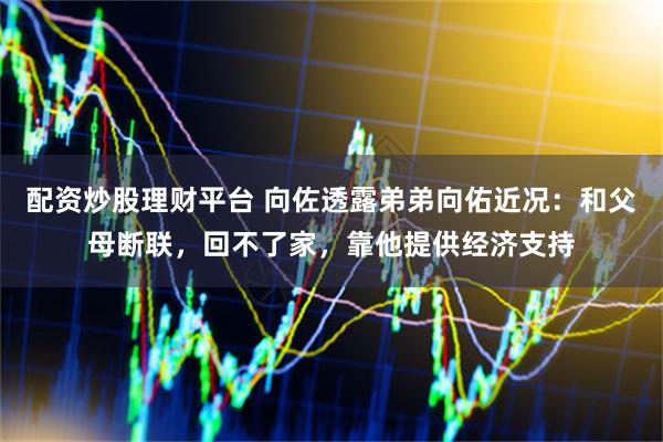 配资炒股理财平台 向佐透露弟弟向佑近况：和父母断联，回不了家，靠他提供经济支持