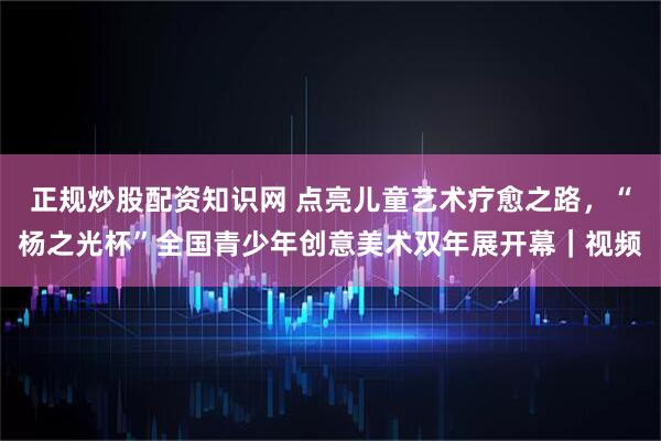 正规炒股配资知识网 点亮儿童艺术疗愈之路，“杨之光杯”全国青少年创意美术双年展开幕｜视频