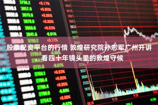 股票配资平台的行情 敦煌研究院孙志军广州开讲，看四十年镜头里的敦煌守候