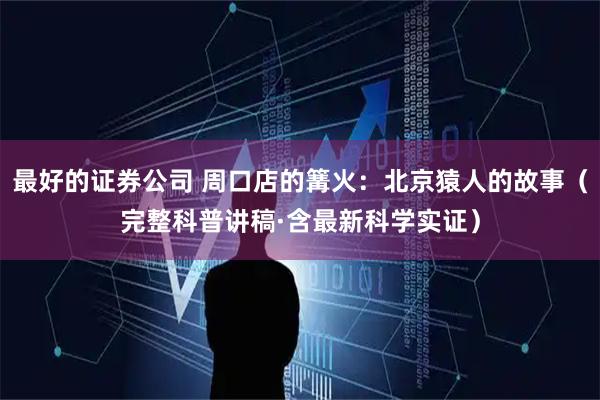 最好的证券公司 周口店的篝火：北京猿人的故事（完整科普讲稿·含最新科学实证）