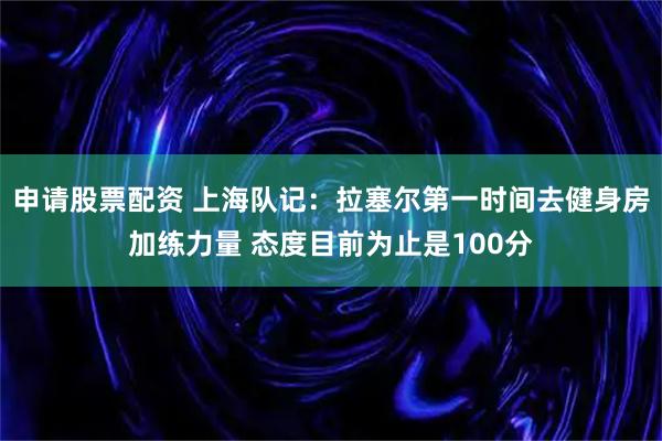 申请股票配资 上海队记：拉塞尔第一时间去健身房加练力量 态度目前为止是100分